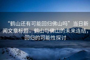 “鶴山還有可能回歸佛山嗎”當日新聞文章標題，鶴山與佛山的未來連結，回歸的可能性探討