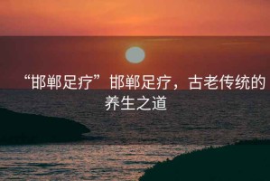 “邯鄲足療”邯鄲足療，古老傳統(tǒng)的養(yǎng)生之道