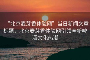 “北京麥芽香體驗(yàn)網(wǎng)”當(dāng)日新聞文章標(biāo)題，北京麥芽香體驗(yàn)網(wǎng)引領(lǐng)全新啤酒文化熱潮