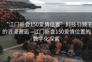 “江門新會150愛情位置”科技引領下的浪漫邂逅—江門新會150愛情位置的數字化探索