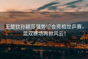 王楚欽孫穎莎強勢組合亮相世乒賽，混雙賽場再掀風云！