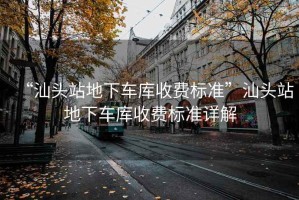 “汕頭站地下車庫收費標準”汕頭站地下車庫收費標準詳解