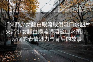 “火箭少女翻白眼流眼淚流口水圖片”火箭少女翻白眼流眼淚流口水圖片，瞬間的表情魅力與背后的故事