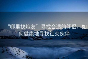 “哪里找炮友”尋找合適的伴侶，如何健康地尋找社交伙伴