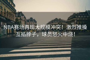 NBA賽場再現大規模沖突！激烈推搡互掐脖子，球員怒火中燒！