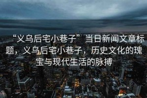 “義烏后宅小巷子”當日新聞文章標題，義烏后宅小巷子，歷史文化的瑰寶與現(xiàn)代生活的脈搏