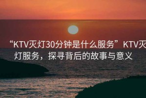 “KTV滅燈30分鐘是什么服務”KTV滅燈服務，探尋背后的故事與意義