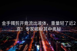 金手鐲剪開竟流出液體，重量輕了近2克！專家揭秘其中奧秘