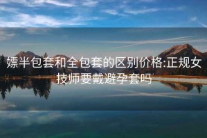 嫖半包套和全包套的區(qū)別價格:正規(guī)女技師要戴避孕套嗎