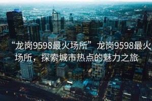 “龍崗9598最火場所”龍崗9598最火場所，探索城市熱點的魅力之旅
