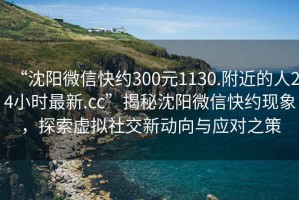 “沈陽微信快約300元1130.附近的人24小時最新.cc”揭秘沈陽微信快約現象，探索虛擬社交新動向與應對之策