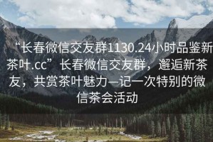 “長春微信交友群1130.24小時品鑒新茶葉.cc”長春微信交友群，邂逅新茶友，共賞茶葉魅力—記一次特別的微信茶會活動