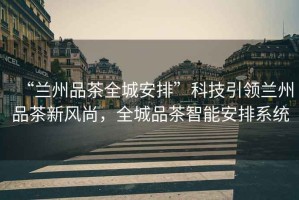 “蘭州品茶全城安排”科技引領蘭州品茶新風尚，全城品茶智能安排系統