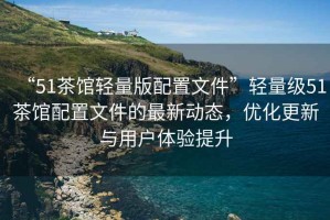 “51茶館輕量版配置文件”輕量級51茶館配置文件的最新動態(tài)，優(yōu)化更新與用戶體驗(yàn)提升