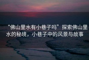 “佛山里水有小巷子嗎”探索佛山里水的秘境，小巷子中的風(fēng)景與故事