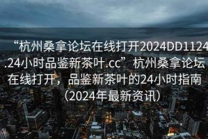 “杭州桑拿論壇在線打開2024DD1124.24小時品鑒新茶葉.cc”杭州桑拿論壇在線打開，品鑒新茶葉的24小時指南（2024年最新資訊）