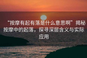 “按摩有起有落是什么意思啊”揭秘按摩中的起落，探尋深層含義與實際應用