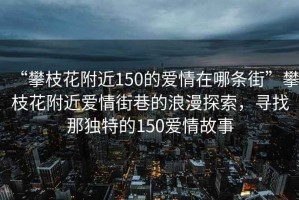 “攀枝花附近150的愛情在哪條街”攀枝花附近愛情街巷的浪漫探索，尋找那獨特的150愛情故事