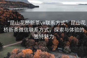 “昆山花橋新茶vx聯系方式”昆山花橋新茶微信聯系方式，探索與體驗的獨特魅力