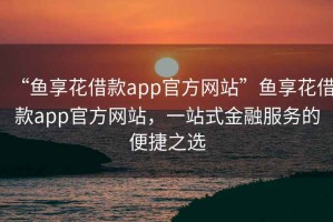 “魚享花借款app官方網(wǎng)站”魚享花借款app官方網(wǎng)站，一站式金融服務(wù)的便捷之選
