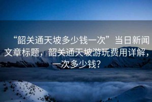 “韶關通天坡多少錢一次”當日新聞文章標題，韶關通天坡游玩費用詳解，一次多少錢？