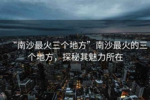 “南沙最火三個(gè)地方”南沙最火的三個(gè)地方，探秘其魅力所在