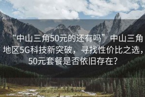 “中山三角50元的還有嗎”中山三角地區5G科技新突破，尋找性價比之選，50元套餐是否依舊存在？