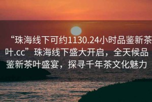 “珠海線下可約1130.24小時品鑒新茶葉.cc”珠海線下盛大開啟，全天候品鑒新茶葉盛宴，探尋千年茶文化魅力