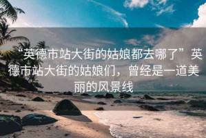 “英德市站大街的姑娘都去哪了”英德市站大街的姑娘們，曾經(jīng)是一道美麗的風(fēng)景線