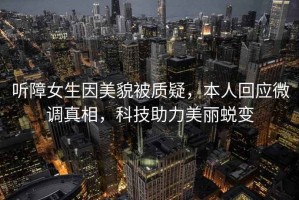聽障女生因美貌被質(zhì)疑，本人回應(yīng)微調(diào)真相，科技助力美麗蛻變