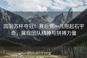 國羽蘇杯奪冠！賽后賈一凡抱起石宇奇，展現團隊精神與拼搏力量