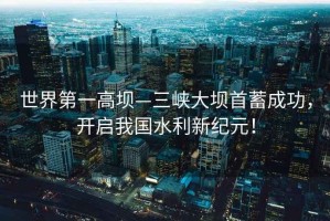 世界第一高壩—三峽大壩首蓄成功，開啟我國水利新紀元！
