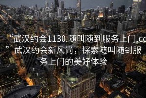 “武漢約會1130.隨叫隨到服務上門.cc”武漢約會新風尚，探索隨叫隨到服務上門的美好體驗