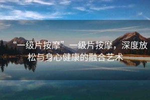 “一級片按摩”一級片按摩，深度放松與身心健康的融合藝術