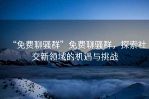 “免費聊騷群”免費聊騷群，探索社交新領域的機遇與挑戰