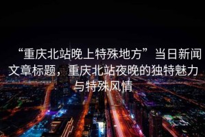 “重慶北站晚上特殊地方”當(dāng)日新聞文章標(biāo)題，重慶北站夜晚的獨(dú)特魅力與特殊風(fēng)情