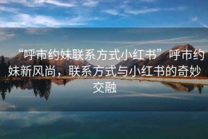 “呼市約妹聯(lián)系方式小紅書”呼市約妹新風(fēng)尚，聯(lián)系方式與小紅書的奇妙交融