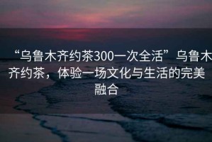 “烏魯木齊約茶300一次全活”烏魯木齊約茶，體驗(yàn)一場(chǎng)文化與生活的完美融合