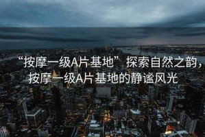 “按摩一級A片基地”探索自然之韻，按摩一級A片基地的靜謐風光