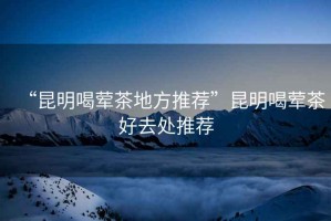 “昆明喝葷茶地方推薦”昆明喝葷茶好去處推薦