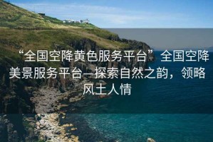 “全國空降黃色服務平臺”全國空降美景服務平臺—探索自然之韻，領略風土人情