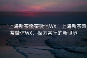 “上海新茶嫩茶微信WX”上海新茶嫩茶微信WX，探索茶葉的新世界