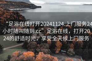 “足浴在線打開20241124.上門服務(wù)24小時隨叫隨到.cc”足浴在線，打開2024的舒適時光，享受全天候上門服務(wù)