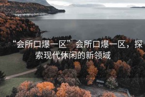 “會所口爆一區(qū)”會所口爆一區(qū)，探索現(xiàn)代休閑的新領(lǐng)域