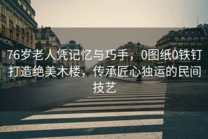76歲老人憑記憶與巧手，0圖紙0鐵釘打造絕美木樓，傳承匠心獨運的民間技藝