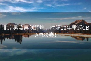 北京男籃再創(chuàng)輝煌，時(shí)隔10年重返CBA總決賽！
