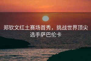 鄭欽文紅土賽場首秀，挑戰(zhàn)世界頂尖選手薩巴倫卡