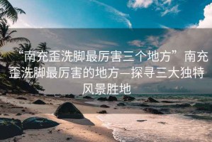 “南充歪洗腳最厲害三個地方”南充歪洗腳最厲害的地方—探尋三大獨特風景勝地