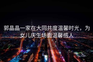 郭晶晶一家在大同共度溫馨時光，為女兒慶生場面溫馨感人