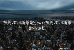 東莞2024新茶嫩茶wx:東莞2024新茶嫩茶論壇